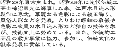 昭和23年東京生まれ。昭和49年に先代伝統工芸士柿沼東光に師事し以来、江戸木目込人形製作に専念。華麗なる色彩による親王飾り、風俗人形などを発表。とりわけ螺鈿の