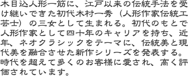 木目込人形一筋に、江戸以来の伝統手法を受け継いできた初代木村一秀（人形作家伝統工芸士）の三女として生まれる。初代のもとで人形作家として四十年のキャリアを持ち、