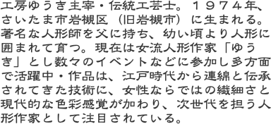 工房ゆうき主宰・伝統工芸士。１９７４年、さいたま市岩槻区（旧岩槻市）に生まれる。著名な人形師を父に持ち、幼い頃より人形に囲まれて育つ。現在は女流人形作家「ゆう