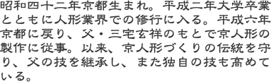 昭和四十二年京都生まれ。平成二年大学卒業とともに人形業界での修行に入る。平成六年京都に戻り、父・三宅玄祥のもとで京人形の製作に従事。以来、京人形づくりの伝統を守