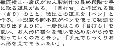 雛匠横山一彦氏がお人形制作の最終段階で手に取る道具がある。「目打ち」と呼ばれる錐（きり）のこと。彼はこの道具を「ペン」と呼ぶ。小説家や脚本家がペンを使って物語