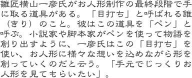 雛匠横山一彦氏がお人形制作の最終段階で手に取る道具がある。「目打ち」と呼ばれる錐（きり）のこと。彼はこの道具を「ペン」と呼ぶ。小説家や脚本家がペンを使って物語