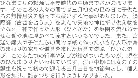 ひなまつりの起源は平安時代の中頃までさかのぼります。そのころの人々の間では三月初めの巳の日に子供たちの無情息災を願ってお祓いする行事がありました。陰陽師（吉凶