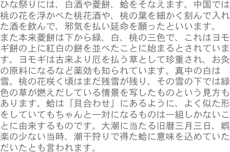 ひな祭りには、白酒や菱餅、蛤をそなえます。中国では桃の花を浮かべた桃花酒や、桃の葉を細かく刻んで入れた酒を飲んで、邪気を払い延命を願ったといいます。
