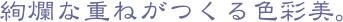 絢爛な重ねがつくる色彩美。
