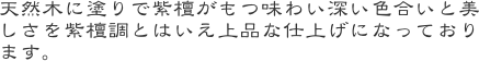 天然木に塗りで紫檀がもつ味わい深い色合いと美しさを紫檀調とはいえ上品な仕上げになっております。