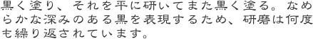 黒く塗り、それを平に研いてまた黒く塗る。なめらかな深みのある黒を表現するため、研磨は何度も繰り返されています。