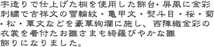 宇造りで仕上げた桐を使用した飾台• 屏風に金彩刺繍で吉祥文の雪輪紋・亀甲文・熨斗目・桜・菊