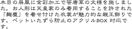 木目の屏風に金彩加工で笹唐草の文様を施しました。お人形は天皇家のみ着用することを許された「麹塵」を着せ付けた衣裳が魅力的な親王飾りです。ペットいたずら防止のア