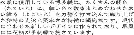 衣裳に使用している博多織は、たくさんの経糸（たていと）に、細い糸を数本まとめ合わせた太い緯糸（よこいと）を力強く打ち込んで織り上げた独特の光沢と堅牢さが特徴に
