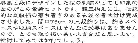 屏風と段にデザインした桜の刺繍がとても印象的なのがこの奈緒セットです。親王揃えには、伝統的な丸紋柄の落ち着きのある衣裳を着せ付け完成させました。間口75c