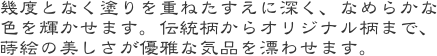 幾度となく塗りを重ねたすえに深く、なめらかな色を輝かせます。伝統柄からオリジナル柄まで、蒔絵の美しさが優雅な気品を漂わせます。