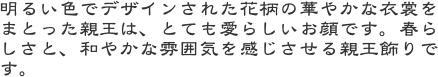 明るい色でデザインされた花柄の華やかな衣裳をまとった親王は、とても愛らしいお顔です。春らしさと、和やかな雰囲気を感じさせる親王飾りです。