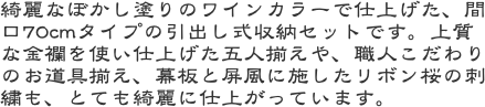 綺麗なぼかし塗りのワインカラーで仕上げた、間口70cmタイプの引出し式収納セットです。上質な金襴を使い仕上げた五人揃えや、職人こだわりのお道具揃え、幕板と屏風
