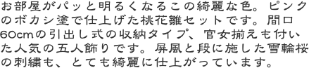 お部屋がパッと明るくなるこの綺麗な色。ピンクのボカシ塗で仕上げた桃花雛セットです。間口60cmの引出し式の収納タイプ、官女揃えも付いた人気の五人飾りです。屏風