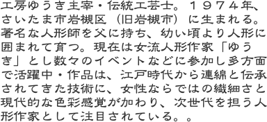工房ゆうき主宰・伝統工芸士。１９７４年、さいたま市岩槻区（旧岩槻市）に生まれる。著名な人形師を父に持ち、幼い頃より人形に囲まれて育つ。現在は女流人形作家「ゆう