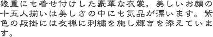 幾重にも着せ付けした豪華な衣裳。美しいお顔の十五人揃いは美しさの中にも気品が漂います。紫色の段掛には友禅に刺繍を施し輝きを添えています。