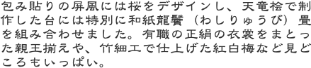 包み貼りの屏風には桜をデザインし、天竜桧で制作した台には特別に和紙龍鬢（わしりゅうび）畳を組み合わせました。有職の正絹の衣裳をまとった親王揃えや、竹細工で仕上