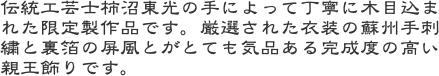 伝統工芸士柿沼東光の手によって丁寧に木目込まれた限定製作品です。厳選された衣装の蘇州手刺繍と裏箔の屏風とがとても気品ある完成度の高い親王飾りです。