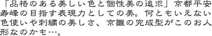 「品格のある美しい色と個性美の追求」京都平安寿峰の目指す表現力としての美。何ともいえない色使いや刺繍の美しさ、京雛の完成型がこのお人形なのかも…。