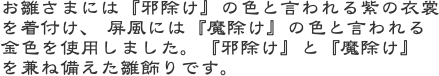 お雛さまには『邪除け』の色と言われる紫の衣裳を着付け、 屏風には『魔除け』の色と言われる金色を使用しました。『邪除け』と『魔除け』