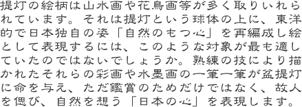提灯の絵柄は山水画や花鳥画等が多く取りいれられています。それは提灯という球体の上に、東洋的で日本独自の姿「自然のもつ心」を再編成し絵として表現するには、このよ