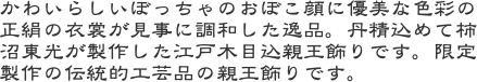 かわいらしいぼっちゃのおぼこ顔に優美な色彩の正絹の衣裳が見事に調和した逸品。丹精込めて柿沼東光が製作した江戸木目込親王飾りです。限定製作の伝統的工芸品の親王飾