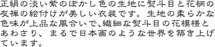 正絹の淡い紫のぼかし色の生地に熨斗目と花柄の友禅の絵付けが美しい衣装です。生地の柔らかな色味が上品な風合いで､繊細な熨斗目の花模様とあわさり、まるで日本画のよ
