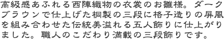 高級感あふれる西陣織物の衣裳のお雛様。ダークブラウンで仕上げた桐製の三段に格子造りの屏風を組み合わせた伝統美溢れる五人飾りに仕上がりました。職人のこだわり満載