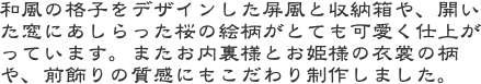 和風の格子をデザインした屏風と収納箱や、開いた窓にあしらった桜の絵柄がとても可愛く仕上がっています。またお内裏様とお姫様の衣裳の柄や、前飾りの質感にもこだわり