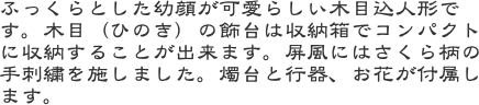 ふっくらとした幼顔が可愛らしい木目込人形です。木目（ひのき）の飾台は収納箱でコンパクトに収納することが出来ます。屏風にはさくら柄の手刺繍を施しました。燭台と行
