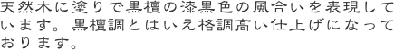 天然木に塗りで黒檀の漆黒色の風合いを表現しています。黒檀調とはいえ格調高い仕上げになっております。