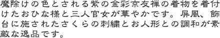 魔除けの色とされる紫の金彩京友禅の着物を着付けたおひな様と三人官女が華やかです。屏風、飾台に施されたさくらの刺繍とお人形との調和が素敵な逸品です。