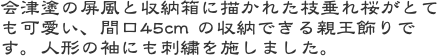 会津塗の屏風と収納箱に描かれた枝垂れ桜がとても可愛い、間口45cm の収納できる親王飾りです。人形の袖にも刺繍を施しました。