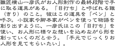 雛匠横山一彦氏がお人形制作の最終段階で手に取る道具がある。「目打ち」と呼ばれる錐（きり）のこと。彼はこの道具を「ペン」と呼ぶ。小説家や脚本家がペンを使って物語