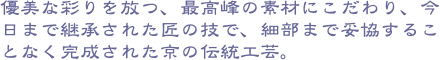 優美な彩りを放つ、最高峰の素材にこだわり、今日まで継承された匠の技で、細部まで妥協することなく完成された京の伝統工芸。
