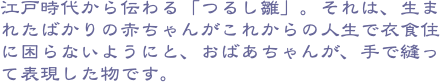 江戸時代から伝わる「つるし雛」。それは、生まれたばかりの赤ちゃんがこれからの人生で衣食住に困らないようにと、おばあちゃんが、手で縫って表現した物です。