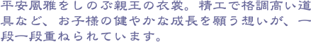 平安風雅をしのぶ親王の衣裳。精工で格調高い道具など、お子様の健やかな成長を願う想いが、一段一段重ねられています。