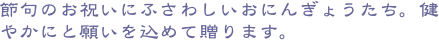 節句のお祝いにふさわしいおにんぎょうたち。健やかにと願いを込めて贈ります。
