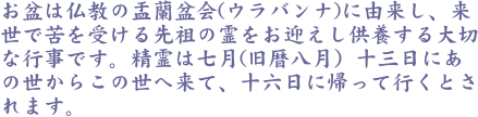お盆は仏教の盂蘭盆会(ウラバンナ)に由来し、来世で苦を受ける先祖の霊をお迎えし供養する大切な行事です。精霊は七月(旧暦八月）十三日にあの世からこの世へ来て、十