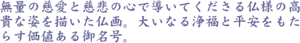 無量の慈愛と慈悲の心で導いてくださる仏様の高貴な姿を描いた仏画。大いなる浄福と平安をもたらす価値ある御名号。