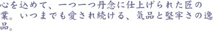 心を込めて、一つ一つ丹念に仕上げられた匠の業。いつまでも愛され続ける、気品と堅牢さの逸品。