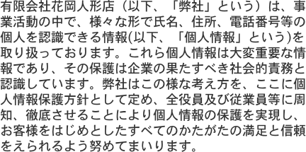 有限会社花岡人形店（以下、「弊社」という）は、事業活動の中で、様々な形で氏名、住所、電話番号等の個人を認識できる情報(以下、「個人情報」という)を取り扱ってお