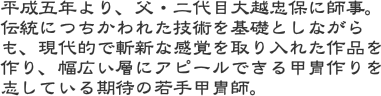 平成五年より、父・二代目大越忠保に師事。伝統につちかわれた技術を基礎としながらも、現代的で斬新な感覚を取り入れた作品を作り、幅広い層にアピールできる甲冑作りを