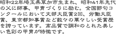 昭和22年埼玉県草加市生まれ、昭和41年先代の父に師事、甲冑づくりに励む。全国節句コンクールにおいて文部大臣賞2回、労働大臣賞、東京都知事賞など数々の華々しい