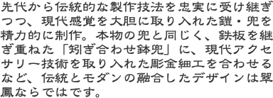 先代から伝統的な製作技法を忠実に受け継ぎつつ、現代感覚を大胆に取り入れた鎧・兜を精力的に制作。本物の兜と同じく、鉄板を継ぎ重ねた「矧ぎ合わせ鉢兜」に、現代アク