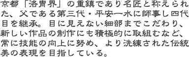 京都「洛冑界」の重鎮であり名匠と称えられた、父である第三代・平安一水に師事し四代目を継承。目に見えない細部までこだわり、新しい作品の制作にも積極的に取組むなど