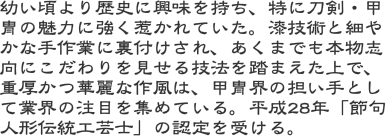 幼い頃より歴史に興味を持ち、特に刀剣・甲冑の魅力に強く惹かれていた。漆技術と細やかな手作業に裏付けされ、あくまでも本物志向にこだわりを見せる技法を踏まえた上で