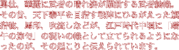 勇壮、華麗に武者の晴れ姿が躍動する武者絵幟。その昔、天下泰平を目指す戦陣にひるがえった旗指物、馬印、吹流しなどが、江戸時代中頃に「端午の節句」の祝いの幟として